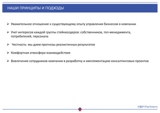 НАШИ ПРИНЦИПЫ И ПОДХОДЫ
 Уважительное отношение к существующему опыту управления бизнесом в компании
 Учет интересов каждой группы стейкхолдеров: собственников, топ-менеджмента,
потребителей, персонала
 Честность: мы даем прогнозы реалистичных результатов
 Комфортная атмосфера взаимодействия
 Вовлечение сотрудников компании в разработку и имплементацию консалтинговых проектов
 