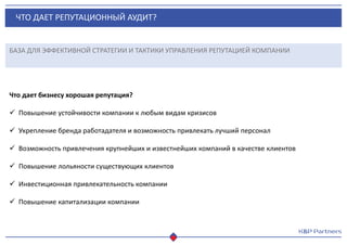 ЧТО ДАЕТ РЕПУТАЦИОННЫЙ АУДИТ?
БАЗА ДЛЯ ЭФФЕКТИВНОЙ СТРАТЕГИИ И ТАКТИКИ УПРАВЛЕНИЯ РЕПУТАЦИЕЙ КОМПАНИИ
Что дает бизнесу хорошая репутация?
 Повышение устойчивости компании к любым видам кризисов
 Укрепление бренда работадателя и возможность привлекать лучший персонал
 Возможность привлечения крупнейших и известнейших компаний в качестве клиентов
 Повышение лольяности существующих клиентов
 Инвестиционная привлекательность компании
 Повышение капитализации компании
 