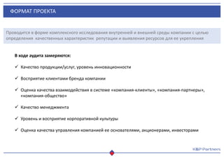 ФОРМАТ ПРОЕКТА
Проводится в форме комплексного исследования внутренней и внешней среды компании с целью
определения качественных характеристик репутации и выявления ресурсов для ее укрепления
В ходе аудита замеряются:
 Качество продукции/услуг, уровень инновационности
 Восприятие клиентами бренда компании
 Оценка качества взаимодействия в системе «компания-клиенты», «компания-партнеры»,
«компания-общество»
 Качество менеджмента
 Уровень и восприятие корпоративной культуры
 Оценка качества управления компанией ее основателями, акционерами, инвесторами
 
