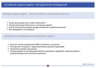 ОСНОВНАЯ ЗАДАЧА АУДИТА. МЕТОДОЛОГИЯ ПРОВЕДЕНИЯ
ОСНОВНАЯ ЗАДАЧА АУДИТА - ПОЛУЧИТЬ ОТВЕТ НА СЛЕДУЮЩИЕ ВОПРОСЫ:
 Какую репутацию хочет иметь Компания?
 Какова репутация Компании в настоящее время?
 В чем заключается разрыв между желаемым и действительным?
 Как преодолеть этот разрыв?
МЕТОДОЛОГИЯ ПРОВЕДЕНИЯ РЕПУТАЦИОННОГО АУДИТА
 Контент-анализ материалов СМИ, интернета и соцсетей
 Экспертные интервью с представителями целевых аудиторий
 Технологии дизайн-мышления
 Рекомендации по оптимизации бизнес-процессов, кадровой, маркетинговой, и
коммуникационной стратегии компании
 