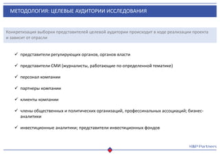 МЕТОДОЛОГИЯ: ЦЕЛЕВЫЕ АУДИТОРИИ ИССЛЕДОВАНИЯ
Конкретизация выборки представителей целевой аудитории происходит в ходе реализации проекта
и зависит от отрасли
 представители регулирующих органов, органов власти
 представители СМИ (журналисты, работающие по определенной тематике)
 персонал компании
 партнеры компании
 клиенты компании
 члены общественных и политических организаций, профессинальных ассоциаций; бизнес-
аналитики
 инвестиционные аналитики; представители инвестиционных фондов
 