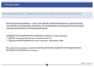 ЧТО ДАЛЬШЕ?
РЕПУТАЦИОННЫЙ АУДИТ – ПЕРВЫЙ ШАГ К ПОЛНОЦЕННОМУ РЕПУТАЦИОННОМУ КАПИТАЛУ
РЕПУТАЦИОННЫЙ КАПИТАЛ – СТАТЬ ТОЙ САМОЙ «КОМПАНИЕЙ МЕЧТЫ» ДЛЯ КЛИЕНТОВ,
ПАРТНЕРОВ И СОТРУДНИКОВ, ОПИРАЯСЬ НА ПОНИМАНИЕ ИХ ПОТРЕБНОСТЕЙ И РЕАЛЬНОЕ
ТЕКУЩЕЕ ВОСПРИЯТИЕ РЕПУТАЦИИ КОМПАНИИ.
СОЗДАНИЕ РЕПУТАЦИОНННОГО КАПИТАЛА опирается на два принципа:
 ДЕЛАТЬ все (вести бизнес) как «компания мечты»
 Правильно РАССКАЗЫВАТЬ об этом клиентам, партнерам, СМИ
Мы помогаем выстроить стратегию РЕПУТАЦИОННОГО СОЗДАНЯИ РЕПУТАЦИОНННОГО
КАПИТАЛА и ВОПЛОТИТЬ ее в жизнь
 