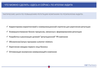 ЧТО МОЖНО СДЕЛАТЬ «ЗДЕСЬ И СЕЙЧАС» ПО ИТОГАМ АУДИТА
ТАКТИЧЕСКИЕ ШАГИ ПО ПОВЫШЕНИЮ РЕПУТАЦИИ КОМПАНИИ ПО РЕЗУЛЬТАТАМ АУДИТА:
 Корректировка маркетинговой и коммуникационной стратегии для укрепления репутации
 Усовершенствование бизнес-процессов, связанных с формированием репутации
 Разработка и реализация целевой "репутационной" PR-кампании
 Обновление/запуск программ customer relations
 Укрепление имиджа первого лица бизнеса
 Оптимизация внутренних коммуникаций в компании
 