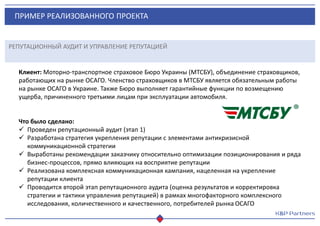 ПРИМЕР РЕАЛИЗОВАННОГО ПРОЕКТА
РЕПУТАЦИОННЫЙ АУДИТ И УПРАВЛЕНИЕ РЕПУТАЦИЕЙ
Клиент: Моторно-транспортное страховое Бюро Украины (МТСБУ), объединение страховщиков,
работающих на рынке ОСАГО. Членство страховщиков в МТСБУ является обязательным работы
на рынке ОСАГО в Украине. Также Бюро выполняет гарантийные функции по возмещению
ущерба, причиненного третьими лицам при эксплуатации автомобиля.
Что было сделано:
 Проведен репутационный аудит (этап 1)
 Разработана стратегия укрепления репутации с элементами антикризисной
коммуникационной стратегии
 Выработаны рекомендации заказчику относительно оптимизации позиционирования и ряда
бизнес-процессов, прямо влияющих на восприятие репутации
 Реализована комплексная коммуникационная кампания, нацеленная на укрепление
репутации клиента
 Проводится второй этап репутационного аудита (оценка результатов и корректировка
стратегии и тактики управления репутацией) в рамках многофакторного комплексного
исследования, количественного и качественного, потребителей рынка ОСАГО
 