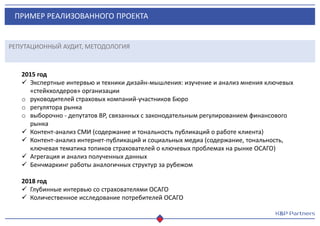 ПРИМЕР РЕАЛИЗОВАННОГО ПРОЕКТА
РЕПУТАЦИОННЫЙ АУДИТ, МЕТОДОЛОГИЯ
2015 год
 Экспертные интервью и техники дизайн-мышления: изучение и анализ мнения ключевых
«стейкхолдеров» организации
o руководителей страховых компаний-участников Бюро
o регулятора рынка
o выборочно - депутатов ВР, связанных с законодательным регулированием финансового
рынка
 Контент-анализ СМИ (содержание и тональность публикаций о работе клиента)
 Контент-анализ интернет-публикаций и социальных медиа (содержание, тональность,
ключевая тематика топиков страхователей о ключевых проблемах на рынке ОСАГО)
 Агрегация и анализ полученных данных
 Бенчмаркинг работы аналогичных структур за рубежом
2018 год
 Глубинные интервью со страхователями ОСАГО
 Количественное исследование потребителей ОСАГО
 