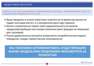 КОГДА НУЖНА ЭТА УСЛУГА
Ваши продукты и услуги перестают покупать (в то время как рынок не
падает или даже растет, а у конкурентов дела идут хорошо)
Бизнес стремительно теряет свою маржинальность (в каналах
продаж/дистрибуции или внутри компании (рост доходов не покрывает
рост расходов)
Рынки драматически меняются (изменяется потребительская модель
поведения, товары теряют былую популярность)
МЫ ПОМОЖЕМ ОПТИМИЗИРОВАТЬ СУЩЕСТВУЮЩУЮ
БИЗНЕС-МОДЕЛЬ ИЛИ ПРЕДЛОЖИМ ПЕРЕСМОТРЕТЬ ЕЕ
ПОЛНОСТЬЮ
КОГДА ВЫ ПЕРЕСТАЕТЕ ЗАРАБАТЫВАТЬ ТРАДИЦИОННЫМ СПОСОБОМ – ЭТО ЯВНЫЙ МАРКЕР ТОГО, ЧТО
С ВАШЕЙ БИЗНЕС-МОДЕЛЬЮ ЧТО-ТО НЕ ТАК
 