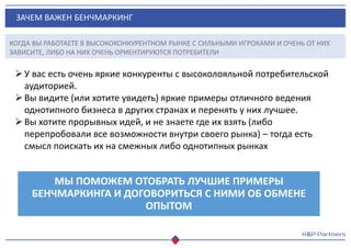ЗАЧЕМ ВАЖЕН БЕНЧМАРКИНГ
У вас есть очень яркие конкуренты с высоколояльной потребительской
аудиторией.
Вы видите (или хотите увидеть) яркие примеры отличного ведения
однотипного бизнеса в других странах и перенять у них лучшее.
Вы хотите прорывных идей, и не знаете где их взять (либо
перепробовали все возможности внутри своего рынка) – тогда есть
смысл поискать их на смежных либо однотипных рынках
МЫ ПОМОЖЕМ ОТОБРАТЬ ЛУЧШИЕ ПРИМЕРЫ
БЕНЧМАРКИНГА И ДОГОВОРИТЬСЯ С НИМИ ОБ ОБМЕНЕ
ОПЫТОМ
КОГДА ВЫ РАБОТАЕТЕ В ВЫСОКОКОНКУРЕНТНОМ РЫНКЕ С СИЛЬНЫМИ ИГРОКАМИ И ОЧЕНЬ ОТ НИХ
ЗАВИСИТЕ, ЛИБО НА НИХ ОЧЕНЬ ОРИЕНТИРУЮТСЯ ПОТРЕБИТЕЛИ
 