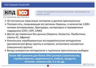 ПОСТАВЩИК РЕШЕНИЙ
10 постоянных отраслевых экспертов и десятки приглашенных
Полевая сеть, покрывающая все регионы Украины, в количестве 1200+
человек (интервьюеры, бригадиры, контролеры) и проверенные
подрядчики (CATI, CAРI, CAWI)
Доступ до первичных баз данных (Украина, Казахстан, Прибалтика,
страны ЕС, Африки)
Уникальные апробированные исследовательские методологии
(динамические фокус-группы в интернет, интуитивно-экспертные
(смешанные) группы)
Всегда выверенная методология и тщательно просчитанные выборки
Более 400 проектов для более 50ти рынков (строительство,
стройматериалы, недвижимость, мебель, продукты
питания, сложные в2в, it и мн.др.
НАША ИССЛЕДОВАТЕЛЬСКАЯ КОМПАНИЯ, РАБОТАЮЩАЯ НА
РЫНКЕ 18+ЛЕТ
 