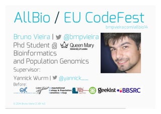 AllBio EU CodeFest 
/ 
|  
Phd Student @ 
Bioinformatics 
and Population Genomics 
Supervisor: 
Yannick Wurm |  
Before: 
bmpvieira.com/allbio14 
Bruno Vieira @bmpvieira 
@yannick__ 
© 2014 Bruno Vieira CC-BY 4.0 
 