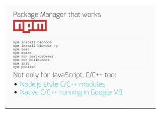 Package Manager that works 
npm install bionode 
npm install bionode -g 
npm test 
npm start 
npm run test-browser 
npm run build-docs 
npm init 
npm publish 
Not only for JavaScript, C/C++ too: 
Node.js style C/C++ modules 
Native C/C++ running in Google V8 
