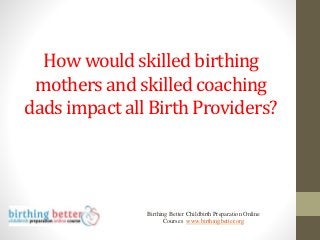 How would skilled birthing
mothers and skilled coaching
dads impact all Birth Providers?
Birthing Better Childbirth Preparation Online
Courses www.birthingbetter.org
 
