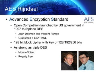 AES Rijndael
● Advanced Encryption Standard
– Open Competition launched by US government in
1997 to replace DES
● Joan Daemen and Vincent Rijmen
● Graduated a ESAT KUL
– 128 bit block cipher with key of 128/192/256 bits
– As strong as triple DES
● More efficient
● Royalty free
 