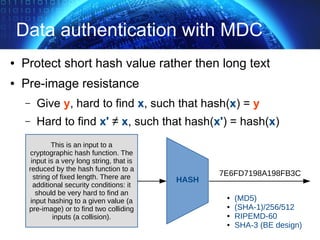 Data authentication with MDC
● Protect short hash value rather then long text
● Pre-image resistance
– Give y, hard to find x, such that hash(x) = y
– Hard to find x' ≠ x, such that hash(x') = hash(x)
This is an input to a
cryptographic hash function. The
input is a very long string, that is
reduced by the hash function to a
string of fixed length. There are
additional security conditions: it
should be very hard to find an
input hashing to a given value (a
pre-image) or to find two colliding
inputs (a collision).
7E6FD7198A198FB3C
HASH
● (MD5)
● (SHA-1)/256/512
● RIPEMD-60
● SHA-3 (BE design)
 