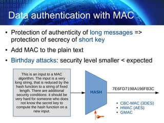 Data authentication with MAC
● Protection of authenticity of long messages =>
protection of secrecy of short key
● Add MAC to the plain text
● Birthday attacks: security level smaller < expected
This is an input to a MAC
algorithm. The input is a very
long string, that is reduced by the
hash function to a string of fixed
length. There are additional
security conditions: it should be
very hard for someone who does
not know the secret key to
compute the hash function on a
new input.
7E6FD7198A198FB3C
HASH
● CBC-MAC (3DES)
● HMAC (AES)
● GMAC
 