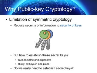 Why Public-key Cryptology?
● Limitation of symmetric cryptology
– Reduce security of information to security of keys
– But how to establish these secret keys?
● Cumbersome and expensive
● Risky: all keys in one place
– Do we really need to establish secret keys?
 