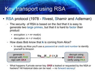 Key transport using RSA
● RSA protocol (1978 - Rivest, Shamir and Adleman)
– The security of RSA is based on the fact that it is easy to
generate two large primes, but that it is hard to factor their
product
● encryption: c = me mod(n)
● decryption: m = cd mod(n)
– How does Bob know that k is coming from Alice?
● In reality as Alice you'll use a password or credit card number to identify
yourself to Amazon
– What happens if private server key SKB is leaked or requested by the NSA or
hackers? All historical data can be read → no forward secrecy!
generate k
encrypt with PKB
sign with SKA
decrypt using
SKB to obtain k
verify using PKA
SigSKA
{EPKB
(k || tA
)}
 