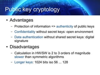 Public key cryptology
● Advantages
– Protection of information => authenticity of public keys
– Confidentiality without secret keys: open environment
– Data authentication without shared secret keys: digital
signature
● Disadvantages
– Calculation in HW/SW is 2 to 3 orders of magnitude
slower than symmetric algorithms
– Longer keys: 1024 bits iso 56 ... 128
 