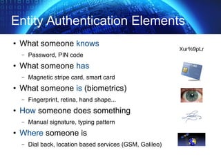 Entity Authentication Elements
● What someone knows
– Password, PIN code
● What someone has
– Magnetic stripe card, smart card
● What someone is (biometrics)
– Fingerprint, retina, hand shape...
● How someone does something
– Manual signature, typing pattern
● Where someone is
– Dial back, location based services (GSM, Galileo)
Xur%9pLr
 