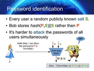 Password identification
● Every user a random publicly known salt S.
● Bob stores hash(P,S)||S rather then P
● It's harder to attack the passwords of all
users simultaneously OK!
Hello Bob, I am Alice.
My password P is
Xur%9pLr
One-way
hash
P
f(P || S)
Alice f(Xur%9pLr || 987&*) || 987&*)
S
 