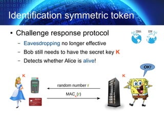 Identification symmetric token
● Challenge response protocol
– Eavesdropping no longer effective
– Bob still needs to have the secret key K
– Detects whether Alice is alive!
OK!
MACK
(r)
random number r
K K
 