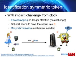 Identification symmetric token
● With implicit challenge from clock
– Eavesdropping no longer effective (no challenge)
– Bob still needs to have the secret key K
– Resynchronization mechanism needed OK!
MACK
(time)
K K
http://allthingsd.com/20110404/rsa-explains-how-it-was-hacked
http://www.computerworld.com/article/2511297/security0/diginotar-dies-from-certificate-hack-caper.html
 