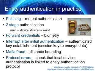 Entity authentication in practice
● Phishing – mutual authentication
● 2 stage authentication
user → device, device → world
● Forward credentials – biometry
● Interrupt after initial authentication – authenticated
key establishment (session key to encrypt data)
● Mafia fraud – distance bounding
● Protocol errors – check that local device
authentication is linked to entity authentication
protocol https://www.youtube.com/watch?v=JPAX32lgkrw
http://www.cl.cam.ac.uk/research/security/banking/nopin
 