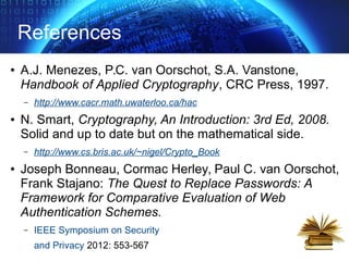 References
● A.J. Menezes, P.C. van Oorschot, S.A. Vanstone,
Handbook of Applied Cryptography, CRC Press, 1997.
– http://www.cacr.math.uwaterloo.ca/hac
● N. Smart, Cryptography, An Introduction: 3rd Ed, 2008.
Solid and up to date but on the mathematical side.
– http://www.cs.bris.ac.uk/~nigel/Crypto_Book
● Joseph Bonneau, Cormac Herley, Paul C. van Oorschot,
Frank Stajano: The Quest to Replace Passwords: A
Framework for Comparative Evaluation of Web
Authentication Schemes.
– IEEE Symposium on Security
and Privacy 2012: 553-567
 