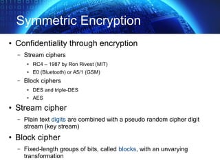 Symmetric Encryption
● Confidentiality through encryption
– Stream ciphers
● RC4 – 1987 by Ron Rivest (MIT)
● E0 (Bluetooth) or A5/1 (GSM)
– Block ciphers
● DES and triple-DES
● AES
● Stream cipher
– Plain text digits are combined with a pseudo random cipher digit
stream (key stream)
● Block cipher
– Fixed-length groups of bits, called blocks, with an unvarying
transformation
 