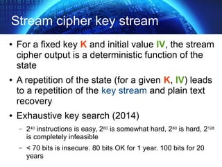 Stream cipher key stream
● For a fixed key K and initial value IV, the stream
cipher output is a deterministic function of the
state
● A repetition of the state (for a given K, IV) leads
to a repetition of the key stream and plain text
recovery
● Exhaustive key search (2014)
– 240 instructions is easy, 260 is somewhat hard, 280 is hard, 2128
is completely infeasible
– < 70 bits is insecure. 80 bits OK for 1 year. 100 bits for 20
years
 