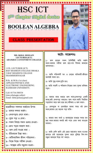 MD. IKBAL HOSSAIN
LECTURER (ICT)
ADAMJEE CANTONMENT COLLEGE
1.EX. LECTURER (ICT)
BAF SHAHEEN COLLEGE DHAKA
2.BAF SHAHEEN COLLEGE
SHAMSHERNAGAR
B.Sc & M.Sc (1st class)
APPLIED PHYSICS AND
ELECTRONIC ENGINEERING.
RAJSHAHI UNIVERSITY.
Cell: 01734-580534
(imo,whatsapp,vaiber)
Email: ikbal.polua@gmail.com
঄ট ো- ঴োটজলনঃ
১। ভো঱ ছোটের ঴ক঱ ববশলশযিআ অশম ঄জজন
করব।অমোর পরীক্ষো ভো঱ ঵টব।঴ব শলক্ষক অমোটক
ভো঱বো঴টব।
২। অশম লশিলো঱ী মন ও দেট঵র ঄শিকোরী।জীবটন
঄বলিআ ঴ফ঱ ঵ব।
৩। অশম ঴ুস্থ থোকব,঴ুশি ঵ব।
৪। অশম ঴ো঵঴ী ও লশিমোন।শনটজর জনি ঴ুন্দর ভশব঳িৎ
গড়ব।
৫। অমোর কোজ করটে ভো঱ ঱োটগ;দ঱িোপড়ো একশ
কোজ,েোআ দ঱িোপড়ো করটেও ভো঱ ঱োটগ।অশম শনয়শমে
পড়োটলোনো কটর ভো঱ ছোে ঵ব,পরীক্ষোয় ও ভো঱ করব।
৬। দফ঴বুটক বো দমোবোআট঱ ঄যথো ঴ময় নয দকন
করব,অমোর দেো ঄টনক পড়ো বোশক।
৭। অমোর কথো বোেজো ও বিোব঵োটরর মোিিটম ঴বোর মন
জয় করব।অমোর কথোআ কয পোটব এমন কথো কোওটক
ব঱বনো।
৮। অশম দবশল জোশন এআ দভটব ঄঵ংকোর করব নো,যোরো
জোনটে চোআ েোটেরটক ঴ুন্দর ভোটব বুু্শঝটয় শেব।঴ব
বন্ধু রো অমোটক শনটয় গবজ করটব।
ছোেজীবটন ঴ফ঱েো ঄জজটনর উপোয়
১। ভো঳োর েক্ষেো ঄জজন।
২। দ঱িোপড়োয় দ঱টগ থোকো।
৩। বুটঝ পড়ো ও দ঱িো।
৪। ঴ক঱ শব঳টয় ঴মোন গুরুত্ত দেওয়ো।
৫। দ্রুে পড়োর ঄ভিো঴ করো।
৬। ভো঱ দনো ঴ংগ্র঵ করো ।
৭। আশেবোচক শচন্তো করো।
৮। রুশ নমোশফক জীবন পশরচো঱নো।
৯। শনটজ শনটজ পরীক্ষো দেওয়ো।
১০। স্বোটস্থির প্রশে যত্নবোন ঵ওয়ো।
 