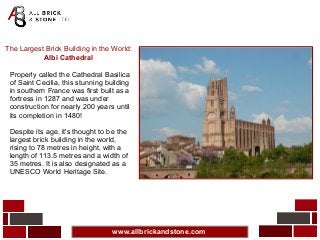 www.allbrickandstone.com
The Largest Brick Building in the World:
Albi Cathedral
Properly called the Cathedral Basilica
of Saint Cecilia, this stunning building
in southern France was first built as a
fortress in 1287 and was under
construction for nearly 200 years until
its completion in 1480!
Despite its age, it's thought to be the
largest brick building in the world,
rising to 78 metres in height, with a
length of 113.5 metres and a width of
35 metres. It is also designated as a
UNESCO World Heritage Site.
 