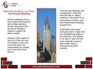 www.allbrickandstone.com
Tallest Brick Building in the World:
The Chrysler Building
Strictly speaking, this is
the largest brick building
with a steel skeleton
inside; this gives it the
structural integrity it
needs to support its
sheer weight.
Rising to 282 metres to
the top of the roof and
319 metres to the very
top of the spire, it's
undoubtedly an integral
part of the New York
skyline.
The Chrysler Building was
completed in 1930 and
held the title of “tallest
building in the world” for a
mere eleven months until
the Empire State Building
surpassed it.
3,826,000 bricks were
manually laid to create the
non-loadbearing walls of
the structure, and thanks
to its spire it was the first
man-made structure to
stand taller than a
thousand feet (305
metres).
 