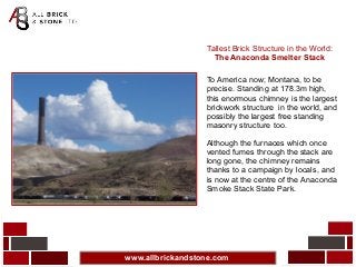 www.allbrickandstone.com
Tallest Brick Structure in the World:
The Anaconda Smelter Stack
To America now; Montana, to be
precise. Standing at 178.3m high,
this enormous chimney is the largest
brickwork structure in the world, and
possibly the largest free standing
masonry structure too.
Although the furnaces which once
vented fumes through the stack are
long gone, the chimney remains
thanks to a campaign by locals, and
is now at the centre of the Anaconda
Smoke Stack State Park.
 