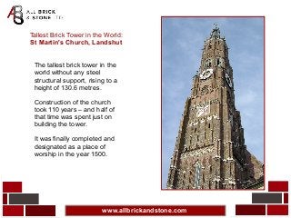 www.allbrickandstone.com
Tallest Brick Tower in the World:
St Martin's Church, Landshut
The tallest brick tower in the
world without any steel
structural support, rising to a
height of 130.6 metres.
Construction of the church
took 110 years – and half of
that time was spent just on
building the tower.
It was finally completed and
designated as a place of
worship in the year 1500.
 