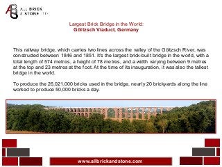 www.allbrickandstone.com
Largest Brick Bridge in the World:
Göltzsch Viaduct, Germany
This railway bridge, which carries two lines across the valley of the Göltzsch River, was
constructed between 1846 and 1851. It's the largest brick-built bridge in the world, with a
total length of 574 metres, a height of 78 metres, and a width varying between 9 metres
at the top and 23 metres at the foot. At the time of its inauguration, it was also the tallest
bridge in the world.
To produce the 26,021,000 bricks used in the bridge, nearly 20 brickyards along the line
worked to produce 50,000 bricks a day.
 