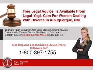 Free Legal Advice Is Available From
Legal-Yogi. Com For Women Dealing
With Divorce In Albuquerque, NM
Divorce Is Tough On Women. With Legal-Yogi.com, Finding A Lawyer
Specializing In Women’s Divorce, Child Support, Custody And
Visitation Issues In Albuquerque, New Mexico Is Easy and Free!
Free Help And Legal Advice Is Just A Phone
Call Away 24/7
1-800-397-1755
Legal-Yogi.com
Since 1999
 