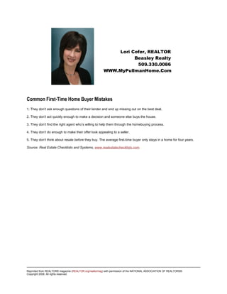 Lori Cofer, REALTOR
                                                                  Beasley Realty
                                                                   509.330.0086
                                                        WWW.MyPullmanHome.Com




Common First-Time Home Buyer Mistakes
1. They don’t ask enough questions of their lender and end up missing out on the best deal.

2. They don’t act quickly enough to make a decision and someone else buys the house.

3. They don’t find the right agent who’s willing to help them through the homebuying process.

4. They don’t do enough to make their offer look appealing to a seller.

5. They don’t think about resale before they buy. The average first-time buyer only stays in a home for four years.

Source: Real Estate Checklists and Systems, www.realestatechecklists.com.




Reprinted from REALTOR® magazine (REALTOR.org/realtormag) with permission of the NATIONAL ASSOCIATION OF REALTORS®.
Copyright 2008. All rights reserved.
 