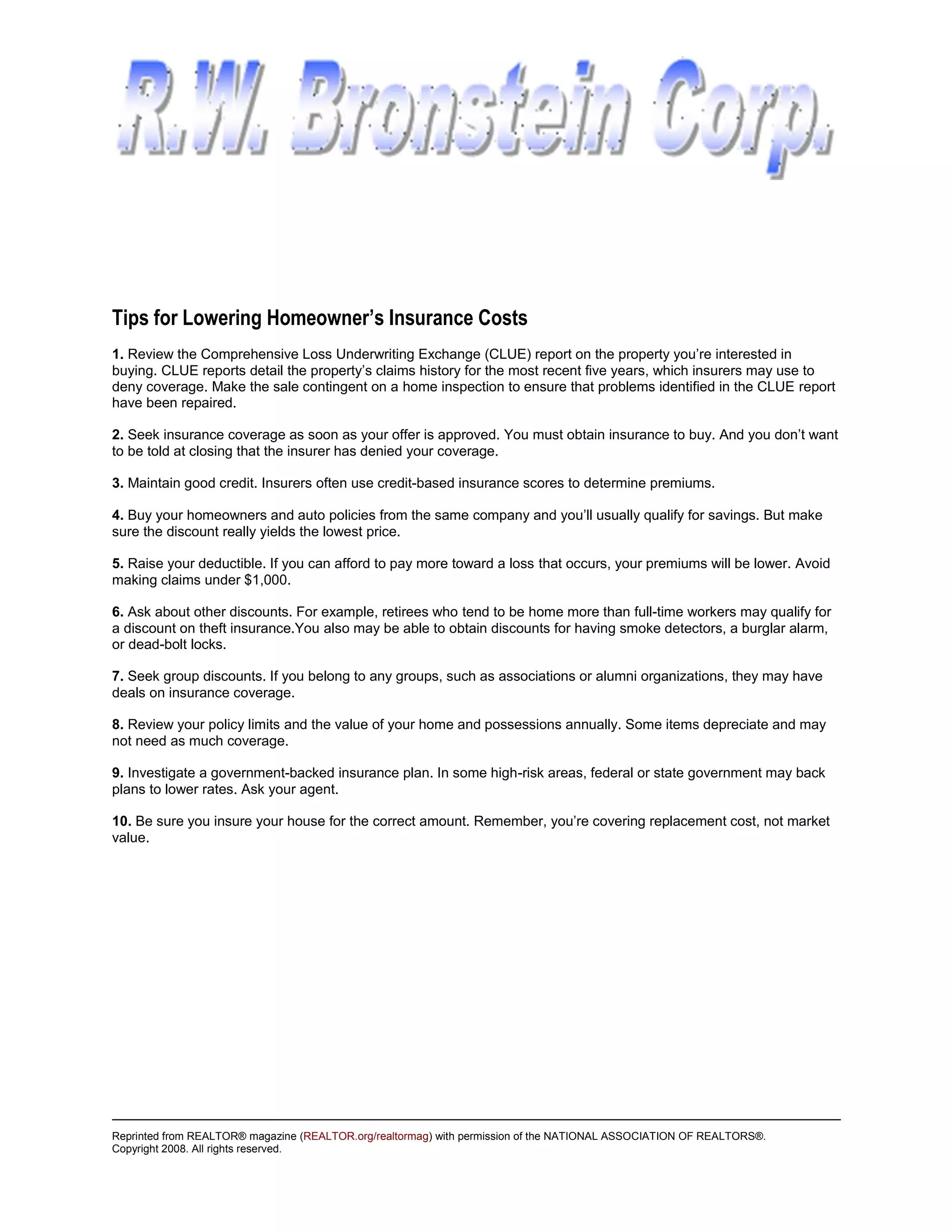 Tips for Lowering Homeowner’s Insurance Costs
1. Review the Comprehensive Loss Underwriting Exchange (CLUE) report on the property you’re interested in
buying. CLUE reports detail the property’s claims history for the most recent five years, which insurers may use to
deny coverage. Make the sale contingent on a home inspection to ensure that problems identified in the CLUE report
have been repaired.

2. Seek insurance coverage as soon as your offer is approved. You must obtain insurance to buy. And you don’t want
to be told at closing that the insurer has denied your coverage.

3. Maintain good credit. Insurers often use credit-based insurance scores to determine premiums.

4. Buy your homeowners and auto policies from the same company and you’ll usually qualify for savings. But make
sure the discount really yields the lowest price.

5. Raise your deductible. If you can afford to pay more toward a loss that occurs, your premiums will be lower. Avoid
making claims under $1,000.

6. Ask about other discounts. For example, retirees who tend to be home more than full-time workers may qualify for
a discount on theft insurance.You also may be able to obtain discounts for having smoke detectors, a burglar alarm,
or dead-bolt locks.

7. Seek group discounts. If you belong to any groups, such as associations or alumni organizations, they may have
deals on insurance coverage.

8. Review your policy limits and the value of your home and possessions annually. Some items depreciate and may
not need as much coverage.

9. Investigate a government-backed insurance plan. In some high-risk areas, federal or state government may back
plans to lower rates. Ask your agent.

10. Be sure you insure your house for the correct amount. Remember, you’re covering replacement cost, not market
value.




Reprinted from REALTOR® magazine (REALTOR.org/realtormag) with permission of the NATIONAL ASSOCIATION OF REALTORS®.
Copyright 2008. All rights reserved.
 