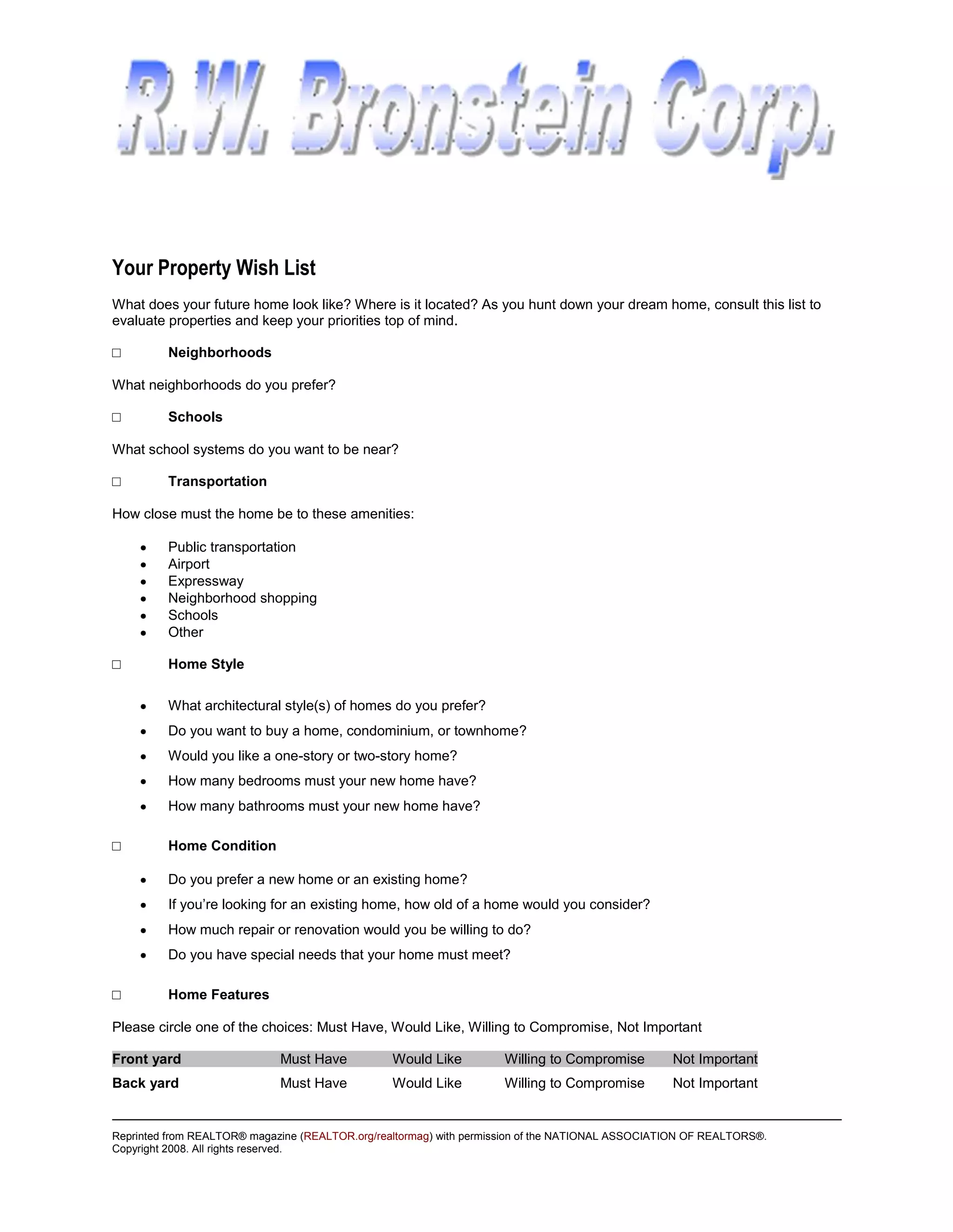 Your Property Wish List
What does your future home look like? Where is it located? As you hunt down your dream home, consult this list to
evaluate properties and keep your priorities top of mind.

□        Neighborhoods

What neighborhoods do you prefer?

□        Schools

What school systems do you want to be near?

□        Transportation

How close must the home be to these amenities:

         Public transportation
         Airport
         Expressway
         Neighborhood shopping
         Schools
         Other

□        Home Style

         What architectural style(s) of homes do you prefer?
         Do you want to buy a home, condominium, or townhome?
         Would you like a one-story or two-story home?
         How many bedrooms must your new home have?
         How many bathrooms must your new home have?

□        Home Condition

         Do you prefer a new home or an existing home?
         If you’re looking for an existing home, how old of a home would you consider?
         How much repair or renovation would you be willing to do?
         Do you have special needs that your home must meet?

□        Home Features

Please circle one of the choices: Must Have, Would Like, Willing to Compromise, Not Important

Front yard                   Must Have           Would Like         Willing to Compromise         Not Important
Back yard                    Must Have           Would Like         Willing to Compromise         Not Important


Reprinted from REALTOR® magazine (REALTOR.org/realtormag) with permission of the NATIONAL ASSOCIATION OF REALTORS®.
Copyright 2008. All rights reserved.
 