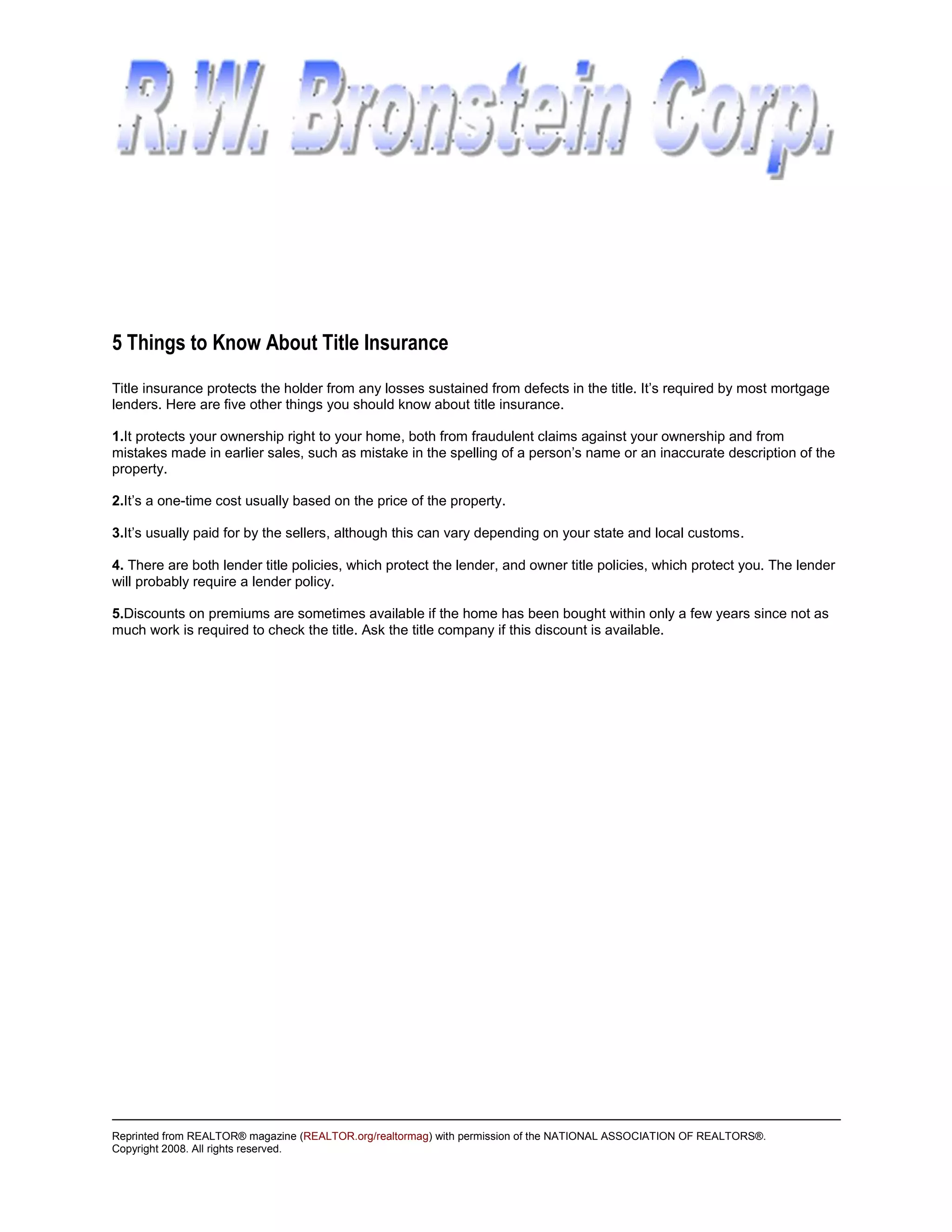 5 Things to Know About Title Insurance
Title insurance protects the holder from any losses sustained from defects in the title. It’s required by most mortgage
lenders. Here are five other things you should know about title insurance.

1.It protects your ownership right to your home, both from fraudulent claims against your ownership and from
mistakes made in earlier sales, such as mistake in the spelling of a person’s name or an inaccurate description of the
property.

2.It’s a one-time cost usually based on the price of the property.

3.It’s usually paid for by the sellers, although this can vary depending on your state and local customs.

4. There are both lender title policies, which protect the lender, and owner title policies, which protect you. The lender
will probably require a lender policy.

5.Discounts on premiums are sometimes available if the home has been bought within only a few years since not as
much work is required to check the title. Ask the title company if this discount is available.




Reprinted from REALTOR® magazine (REALTOR.org/realtormag) with permission of the NATIONAL ASSOCIATION OF REALTORS®.
Copyright 2008. All rights reserved.
 