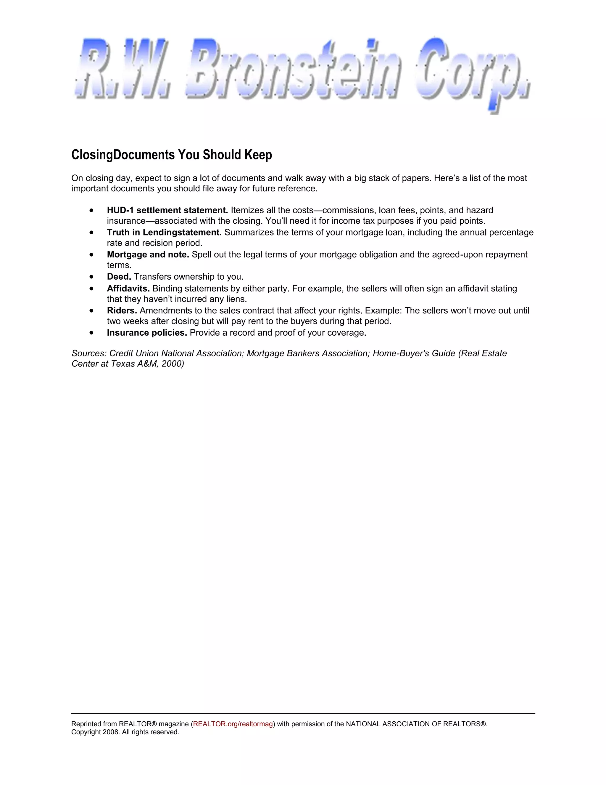 ClosingDocuments You Should Keep
On closing day, expect to sign a lot of documents and walk away with a big stack of papers. Here’s a list of the most
important documents you should file away for future reference.

         HUD-1 settlement statement. Itemizes all the costs—commissions, loan fees, points, and hazard
         insurance—associated with the closing. You’ll need it for income tax purposes if you paid points.
         Truth in Lendingstatement. Summarizes the terms of your mortgage loan, including the annual percentage
         rate and recision period.
         Mortgage and note. Spell out the legal terms of your mortgage obligation and the agreed-upon repayment
         terms.
         Deed. Transfers ownership to you.
         Affidavits. Binding statements by either party. For example, the sellers will often sign an affidavit stating
         that they haven’t incurred any liens.
         Riders. Amendments to the sales contract that affect your rights. Example: The sellers won’t move out until
         two weeks after closing but will pay rent to the buyers during that period.
         Insurance policies. Provide a record and proof of your coverage.

Sources: Credit Union National Association; Mortgage Bankers Association; Home-Buyer’s Guide (Real Estate
Center at Texas A&M, 2000)




Reprinted from REALTOR® magazine (REALTOR.org/realtormag) with permission of the NATIONAL ASSOCIATION OF REALTORS®.
Copyright 2008. All rights reserved.
 