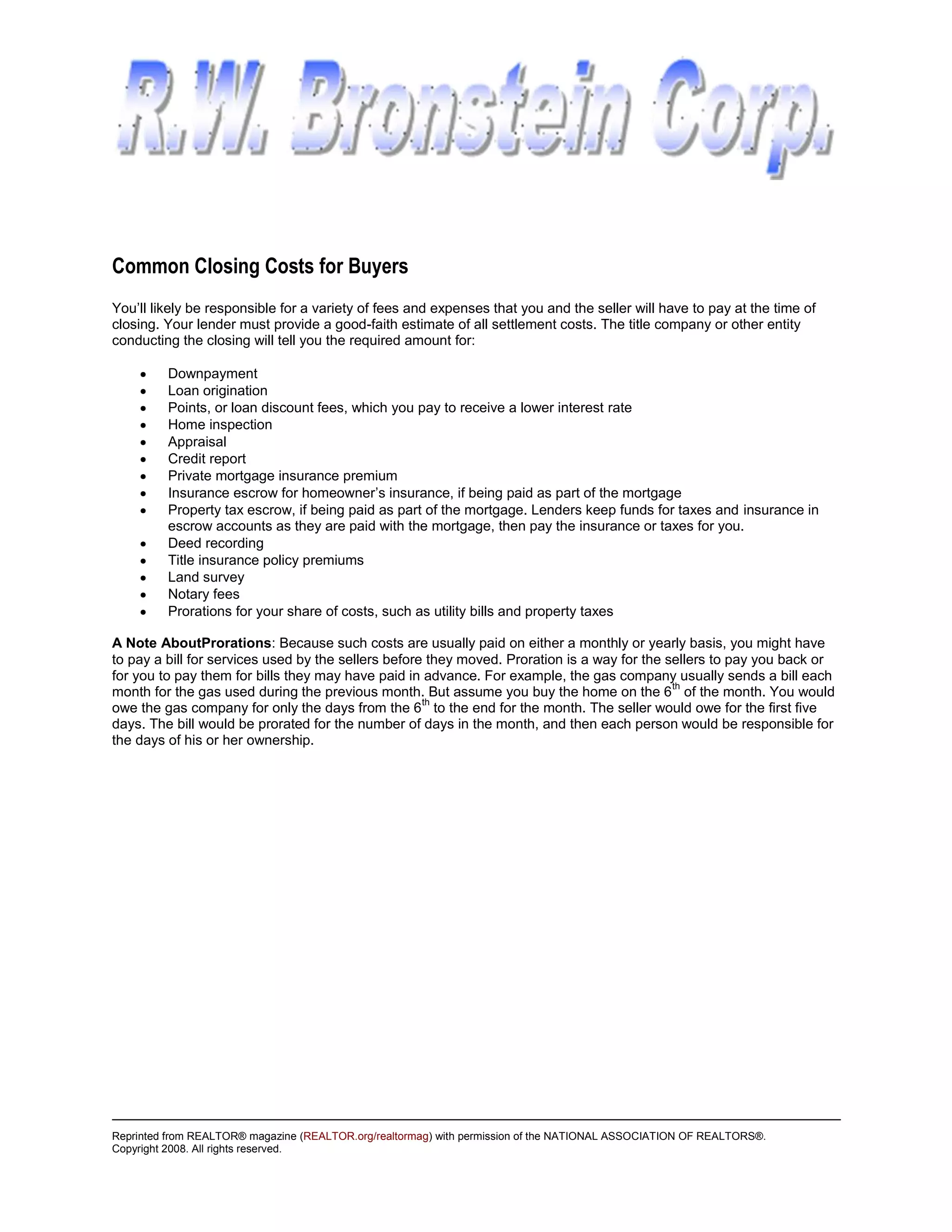 Common Closing Costs for Buyers
You’ll likely be responsible for a variety of fees and expenses that you and the seller will have to pay at the time of
closing. Your lender must provide a good-faith estimate of all settlement costs. The title company or other entity
conducting the closing will tell you the required amount for:

         Downpayment
         Loan origination
         Points, or loan discount fees, which you pay to receive a lower interest rate
         Home inspection
         Appraisal
         Credit report
         Private mortgage insurance premium
         Insurance escrow for homeowner’s insurance, if being paid as part of the mortgage
         Property tax escrow, if being paid as part of the mortgage. Lenders keep funds for taxes and insurance in
         escrow accounts as they are paid with the mortgage, then pay the insurance or taxes for you.
         Deed recording
         Title insurance policy premiums
         Land survey
         Notary fees
         Prorations for your share of costs, such as utility bills and property taxes

A Note AboutProrations: Because such costs are usually paid on either a monthly or yearly basis, you might have
to pay a bill for services used by the sellers before they moved. Proration is a way for the sellers to pay you back or
for you to pay them for bills they may have paid in advance. For example, the gas company usually sends a bill each
                                                                                              th
month for the gas used during the previous month. But assume you buy the home on the 6 of the month. You would
                                                     th
owe the gas company for only the days from the 6 to the end for the month. The seller would owe for the first five
days. The bill would be prorated for the number of days in the month, and then each person would be responsible for
the days of his or her ownership.




Reprinted from REALTOR® magazine (REALTOR.org/realtormag) with permission of the NATIONAL ASSOCIATION OF REALTORS®.
Copyright 2008. All rights reserved.
 