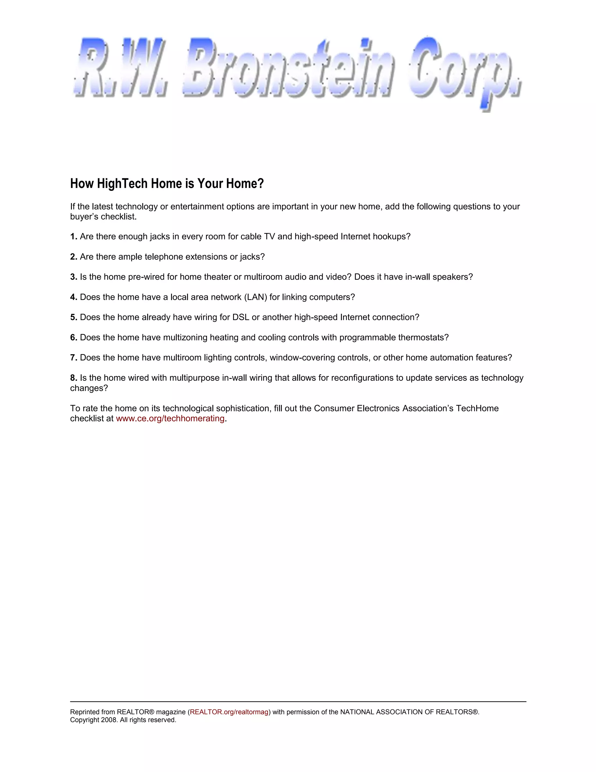 How HighTech Home is Your Home?
If the latest technology or entertainment options are important in your new home, add the following questions to your
buyer’s checklist.

1. Are there enough jacks in every room for cable TV and high-speed Internet hookups?

2. Are there ample telephone extensions or jacks?

3. Is the home pre-wired for home theater or multiroom audio and video? Does it have in-wall speakers?

4. Does the home have a local area network (LAN) for linking computers?

5. Does the home already have wiring for DSL or another high-speed Internet connection?

6. Does the home have multizoning heating and cooling controls with programmable thermostats?

7. Does the home have multiroom lighting controls, window-covering controls, or other home automation features?

8. Is the home wired with multipurpose in-wall wiring that allows for reconfigurations to update services as technology
changes?

To rate the home on its technological sophistication, fill out the Consumer Electronics Association’s TechHome
checklist at www.ce.org/techhomerating.




Reprinted from REALTOR® magazine (REALTOR.org/realtormag) with permission of the NATIONAL ASSOCIATION OF REALTORS®.
Copyright 2008. All rights reserved.
 