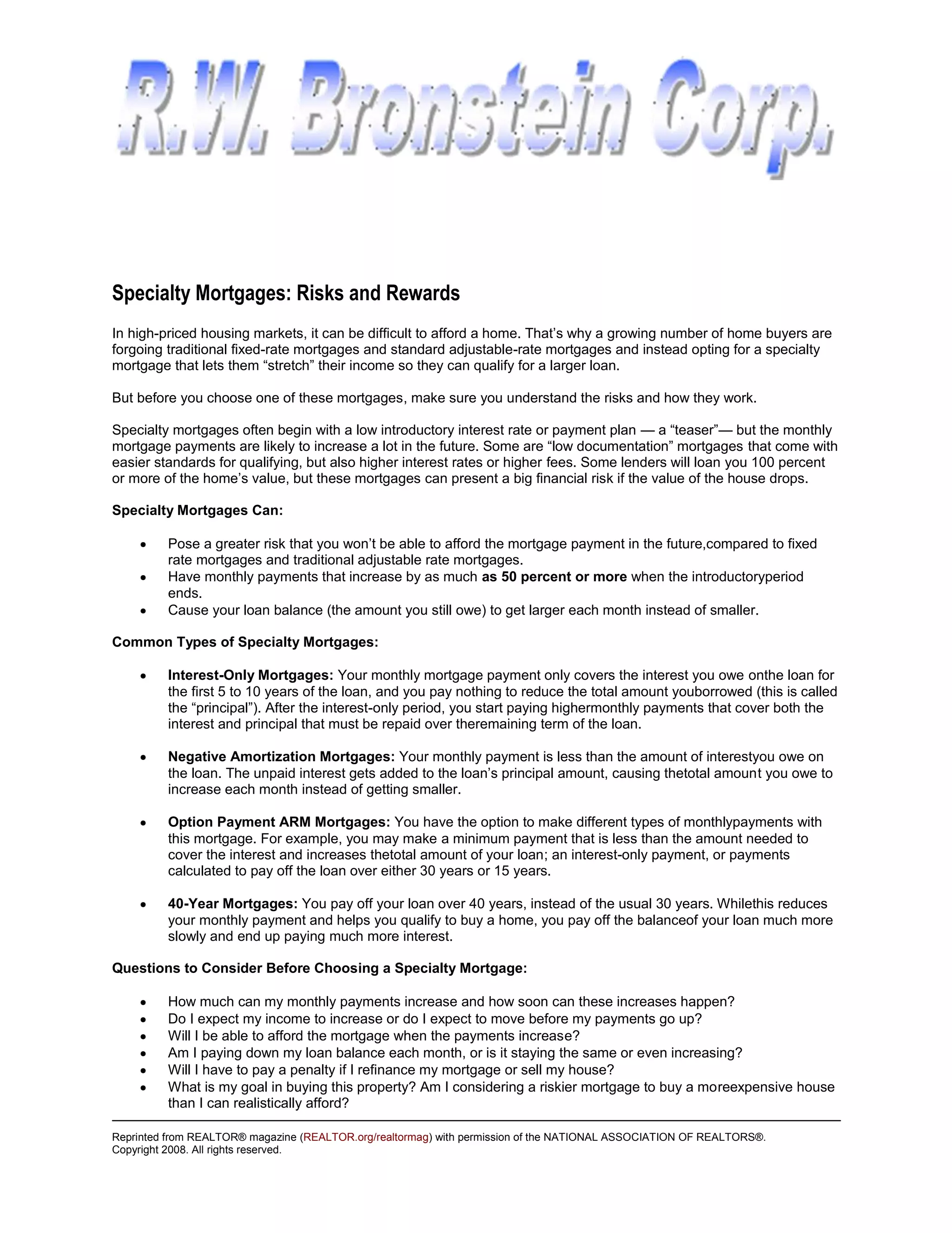 Specialty Mortgages: Risks and Rewards
In high-priced housing markets, it can be difficult to afford a home. That’s why a growing number of home buyers are
forgoing traditional fixed-rate mortgages and standard adjustable-rate mortgages and instead opting for a specialty
mortgage that lets them “stretch” their income so they can qualify for a larger loan.

But before you choose one of these mortgages, make sure you understand the risks and how they work.

Specialty mortgages often begin with a low introductory interest rate or payment plan — a “teaser”— but the monthly
mortgage payments are likely to increase a lot in the future. Some are “low documentation” mortgages that come with
easier standards for qualifying, but also higher interest rates or higher fees. Some lenders will loan you 100 percent
or more of the home’s value, but these mortgages can present a big financial risk if the value of the house drops.

Specialty Mortgages Can:

         Pose a greater risk that you won’t be able to afford the mortgage payment in the future,compared to fixed
         rate mortgages and traditional adjustable rate mortgages.
         Have monthly payments that increase by as much as 50 percent or more when the introductoryperiod
         ends.
         Cause your loan balance (the amount you still owe) to get larger each month instead of smaller.

Common Types of Specialty Mortgages:

         Interest-Only Mortgages: Your monthly mortgage payment only covers the interest you owe onthe loan for
         the first 5 to 10 years of the loan, and you pay nothing to reduce the total amount youborrowed (this is called
         the “principal”). After the interest-only period, you start paying highermonthly payments that cover both the
         interest and principal that must be repaid over theremaining term of the loan.

         Negative Amortization Mortgages: Your monthly payment is less than the amount of interestyou owe on
         the loan. The unpaid interest gets added to the loan’s principal amount, causing thetotal amount you owe to
         increase each month instead of getting smaller.

         Option Payment ARM Mortgages: You have the option to make different types of monthlypayments with
         this mortgage. For example, you may make a minimum payment that is less than the amount needed to
         cover the interest and increases thetotal amount of your loan; an interest-only payment, or payments
         calculated to pay off the loan over either 30 years or 15 years.

         40-Year Mortgages: You pay off your loan over 40 years, instead of the usual 30 years. Whilethis reduces
         your monthly payment and helps you qualify to buy a home, you pay off the balanceof your loan much more
         slowly and end up paying much more interest.

Questions to Consider Before Choosing a Specialty Mortgage:

         How much can my monthly payments increase and how soon can these increases happen?
         Do I expect my income to increase or do I expect to move before my payments go up?
         Will I be able to afford the mortgage when the payments increase?
         Am I paying down my loan balance each month, or is it staying the same or even increasing?
         Will I have to pay a penalty if I refinance my mortgage or sell my house?
         What is my goal in buying this property? Am I considering a riskier mortgage to buy a moreexpensive house
         than I can realistically afford?

Reprinted from REALTOR® magazine (REALTOR.org/realtormag) with permission of the NATIONAL ASSOCIATION OF REALTORS®.
Copyright 2008. All rights reserved.
 