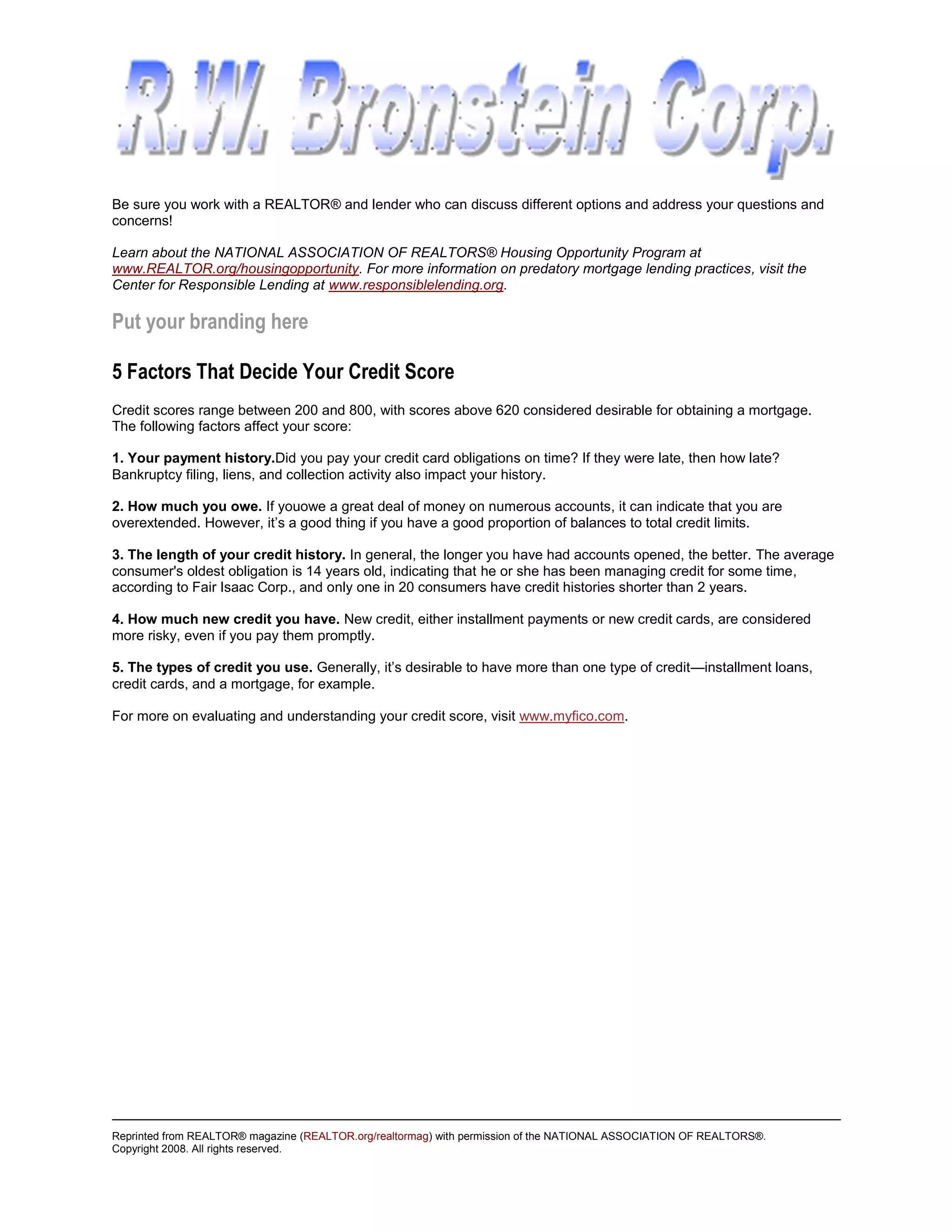 Be sure you work with a REALTOR® and lender who can discuss different options and address your questions and
concerns!

Learn about the NATIONAL ASSOCIATION OF REALTORS® Housing Opportunity Program at
www.REALTOR.org/housingopportunity. For more information on predatory mortgage lending practices, visit the
Center for Responsible Lending at www.responsiblelending.org.

Put your branding here

5 Factors That Decide Your Credit Score
Credit scores range between 200 and 800, with scores above 620 considered desirable for obtaining a mortgage.
The following factors affect your score:

1. Your payment history.Did you pay your credit card obligations on time? If they were late, then how late?
Bankruptcy filing, liens, and collection activity also impact your history.

2. How much you owe. If youowe a great deal of money on numerous accounts, it can indicate that you are
overextended. However, it’s a good thing if you have a good proportion of balances to total credit limits.

3. The length of your credit history. In general, the longer you have had accounts opened, the better. The average
consumer's oldest obligation is 14 years old, indicating that he or she has been managing credit for some time,
according to Fair Isaac Corp., and only one in 20 consumers have credit histories shorter than 2 years.

4. How much new credit you have. New credit, either installment payments or new credit cards, are considered
more risky, even if you pay them promptly.

5. The types of credit you use. Generally, it’s desirable to have more than one type of credit—installment loans,
credit cards, and a mortgage, for example.

For more on evaluating and understanding your credit score, visit www.myfico.com.




Reprinted from REALTOR® magazine (REALTOR.org/realtormag) with permission of the NATIONAL ASSOCIATION OF REALTORS®.
Copyright 2008. All rights reserved.
 