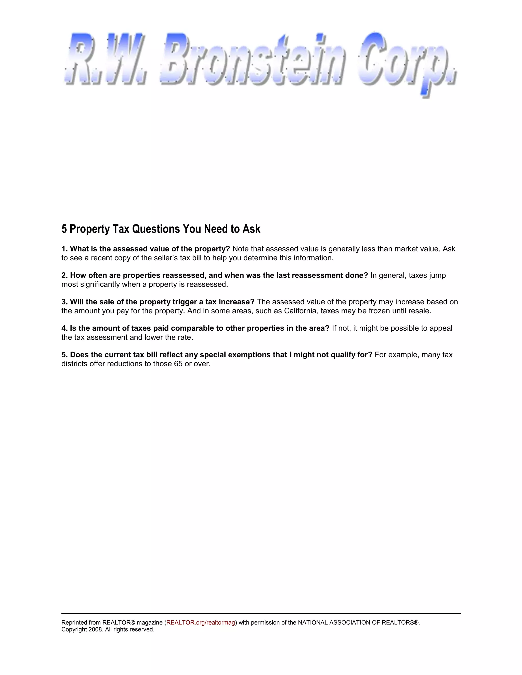5 Property Tax Questions You Need to Ask
1. What is the assessed value of the property? Note that assessed value is generally less than market value. Ask
to see a recent copy of the seller’s tax bill to help you determine this information.

2. How often are properties reassessed, and when was the last reassessment done? In general, taxes jump
most significantly when a property is reassessed.

3. Will the sale of the property trigger a tax increase? The assessed value of the property may increase based on
the amount you pay for the property. And in some areas, such as California, taxes may be frozen until resale.

4. Is the amount of taxes paid comparable to other properties in the area? If not, it might be possible to appeal
the tax assessment and lower the rate.

5. Does the current tax bill reflect any special exemptions that I might not qualify for? For example, many tax
districts offer reductions to those 65 or over.




Reprinted from REALTOR® magazine (REALTOR.org/realtormag) with permission of the NATIONAL ASSOCIATION OF REALTORS®.
Copyright 2008. All rights reserved.
 