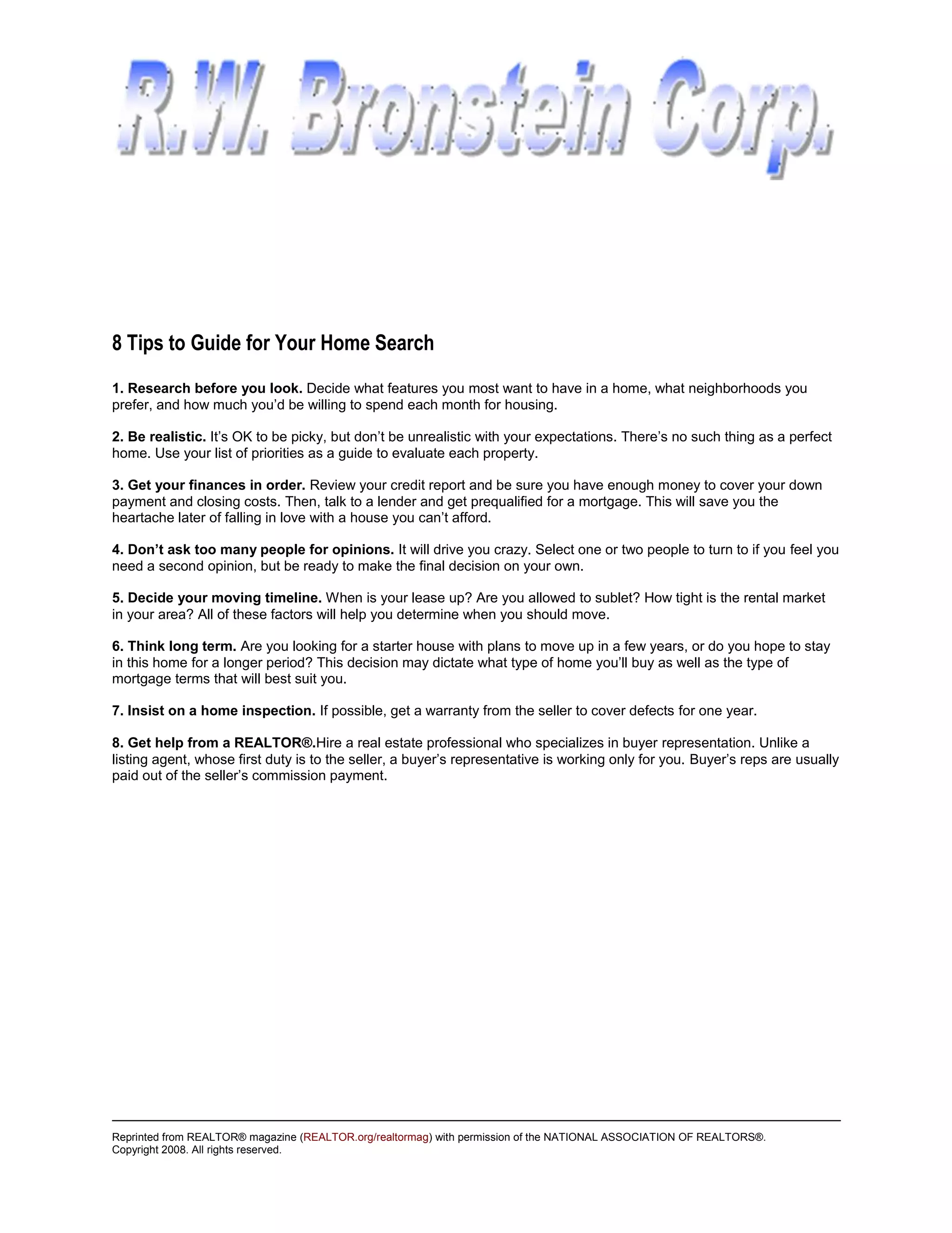 8 Tips to Guide for Your Home Search
1. Research before you look. Decide what features you most want to have in a home, what neighborhoods you
prefer, and how much you’d be willing to spend each month for housing.

2. Be realistic. It’s OK to be picky, but don’t be unrealistic with your expectations. There’s no such thing as a perfect
home. Use your list of priorities as a guide to evaluate each property.

3. Get your finances in order. Review your credit report and be sure you have enough money to cover your down
payment and closing costs. Then, talk to a lender and get prequalified for a mortgage. This will save you the
heartache later of falling in love with a house you can’t afford.

4. Don’t ask too many people for opinions. It will drive you crazy. Select one or two people to turn to if you feel you
need a second opinion, but be ready to make the final decision on your own.

5. Decide your moving timeline. When is your lease up? Are you allowed to sublet? How tight is the rental market
in your area? All of these factors will help you determine when you should move.

6. Think long term. Are you looking for a starter house with plans to move up in a few years, or do you hope to stay
in this home for a longer period? This decision may dictate what type of home you’ll buy as well as the type of
mortgage terms that will best suit you.

7. Insist on a home inspection. If possible, get a warranty from the seller to cover defects for one year.

8. Get help from a REALTOR®.Hire a real estate professional who specializes in buyer representation. Unlike a
listing agent, whose first duty is to the seller, a buyer’s representative is working only for you. Buyer’s reps are usually
paid out of the seller’s commission payment.




Reprinted from REALTOR® magazine (REALTOR.org/realtormag) with permission of the NATIONAL ASSOCIATION OF REALTORS®.
Copyright 2008. All rights reserved.
 