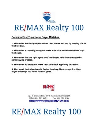 RE/MAX Realty 100
Common First-Time Home Buyer Mistakes

1. They don’t ask enough questions of their lender and end up missing out on
the best deal.

2. They don’t act quickly enough to make a decision and someone else buys
the house.

3. They don’t find the right agent who’s willing to help them through the
home buying process.

4. They don’t do enough to make their offer look appealing to a seller.

5. They don’t think about resale before they buy. The average first-time
buyer only stays in a home for four years.




                 1411 S. Diamond Bar Blvd Diamond Bar Ca 91766
                  Office: 909-861-9985 ~ Fax: 909-860-9314
                  http://www.remaxrealty100.com




RE/MAX Realty 100
 