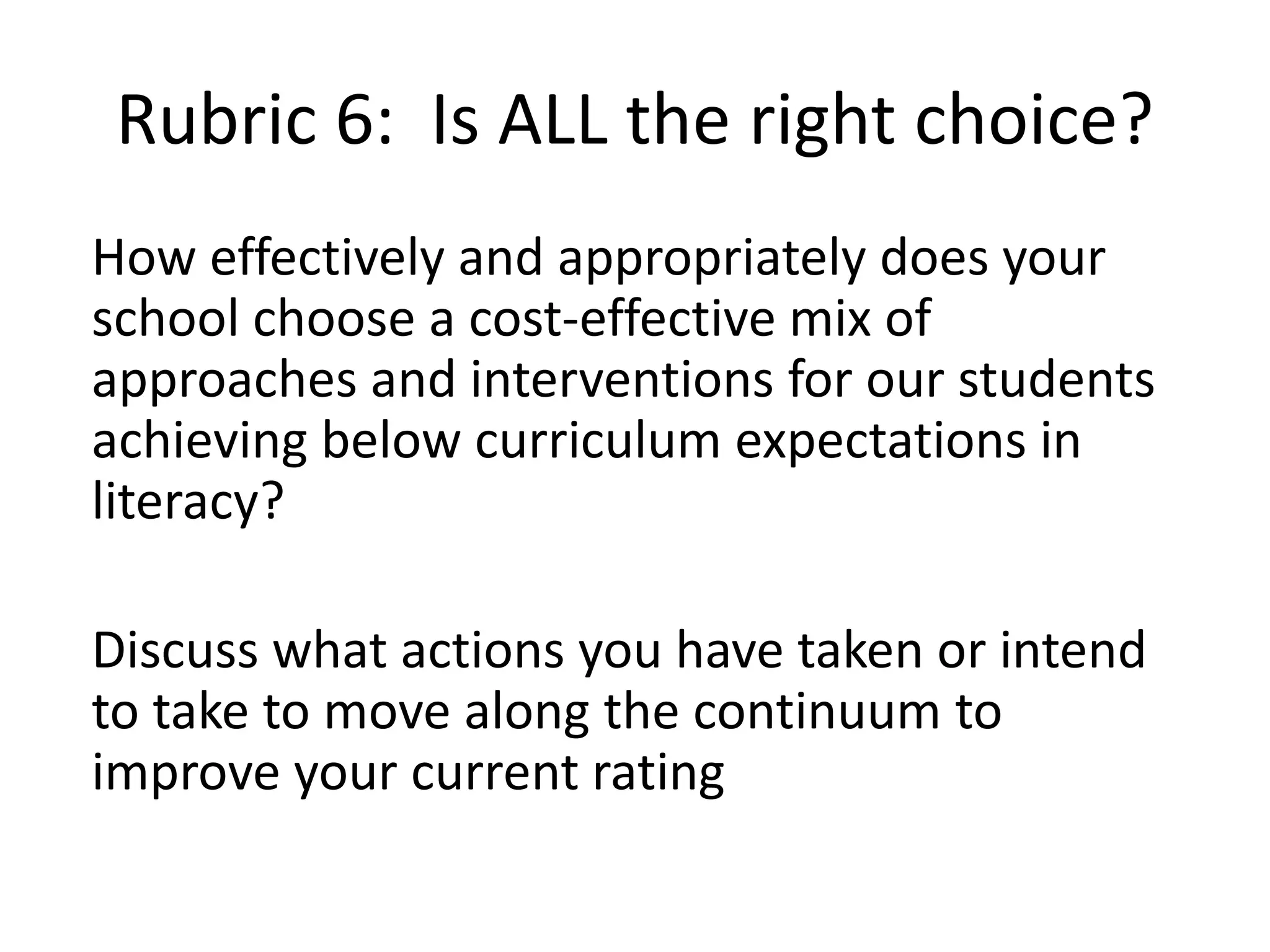 How effectively and appropriately does your
school choose a cost-effective mix of
approaches and interventions for our students
achieving below curriculum expectations in
literacy?
Discuss what actions you have taken or intend
to take to move along the continuum to
improve your current rating
Rubric 6: Is ALL the right choice?
 
