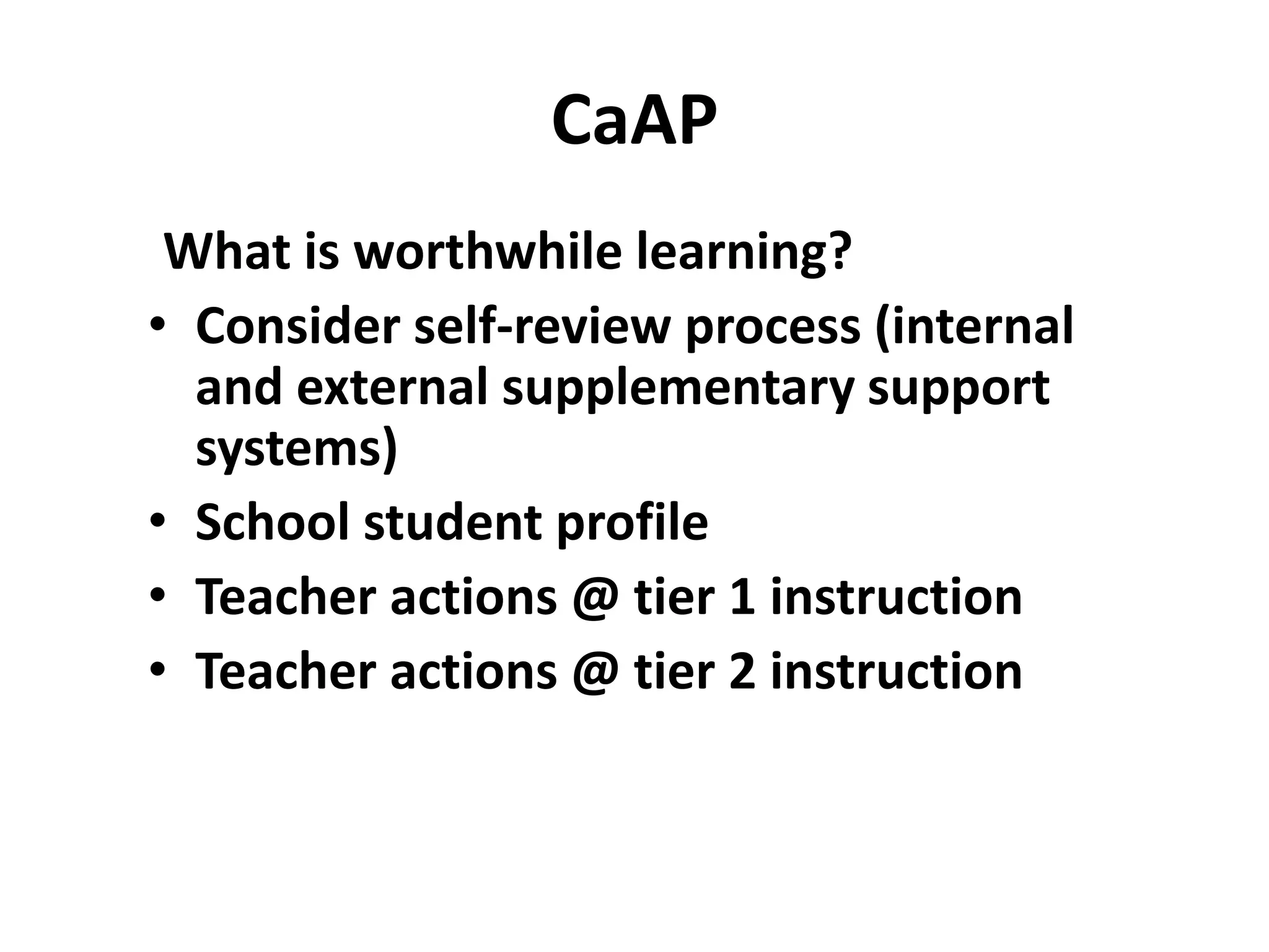 What is worthwhile learning?
• Consider self-review process (internal
and external supplementary support
systems)
• School student profile
• Teacher actions @ tier 1 instruction
• Teacher actions @ tier 2 instruction
CaAP
 